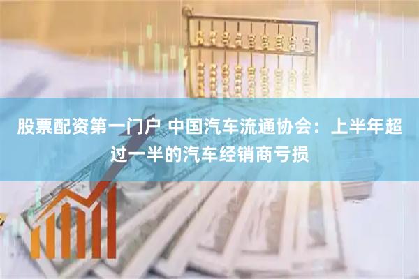 股票配资第一门户 中国汽车流通协会：上半年超过一半的汽车经销商亏损