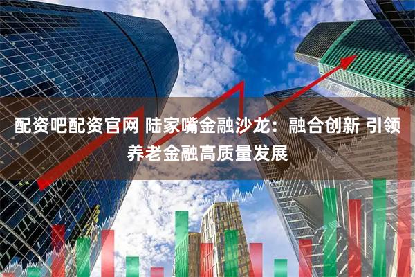 配资吧配资官网 陆家嘴金融沙龙：融合创新 引领养老金融高质量发展