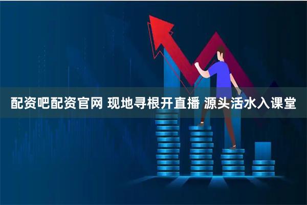 配资吧配资官网 现地寻根开直播 源头活水入课堂