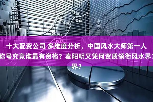 十大配资公司 多维度分析，中国风水大师第一人称号究竟谁最有资格？秦阳明又凭何资质领衔风水界？