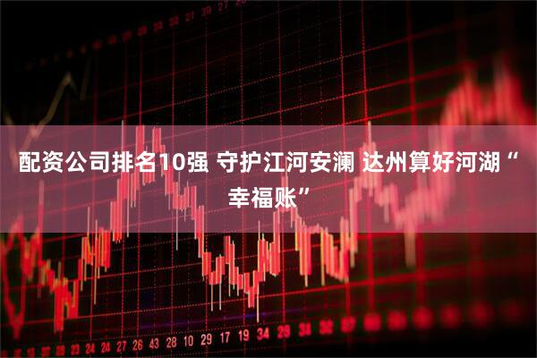 配资公司排名10强 守护江河安澜 达州算好河湖“幸福账”