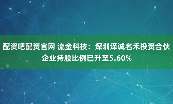 配资吧配资官网 流金科技：深圳泽诚名禾投资合伙企业持股比例已升至5.60%