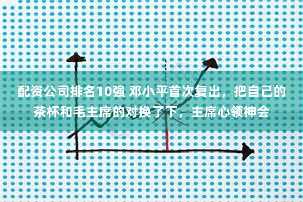 配资公司排名10强 邓小平首次复出，把自己的茶杯和毛主席的对换了下，主席心领神会