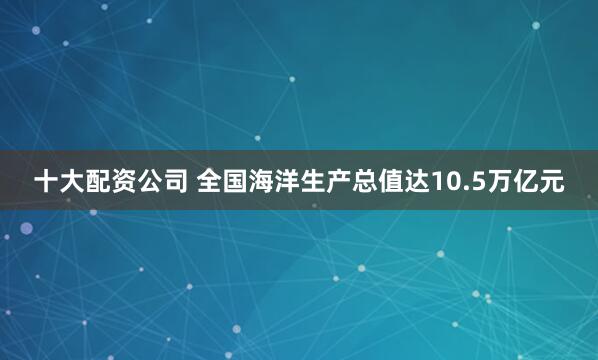 十大配资公司 全国海洋生产总值达10.5万亿元