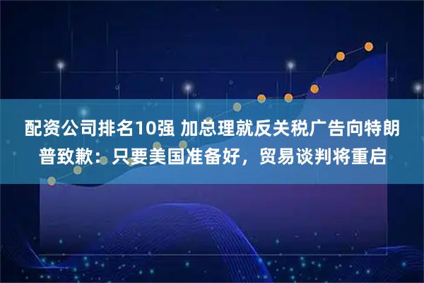 配资公司排名10强 加总理就反关税广告向特朗普致歉：只要美国准备好，贸易谈判将重启