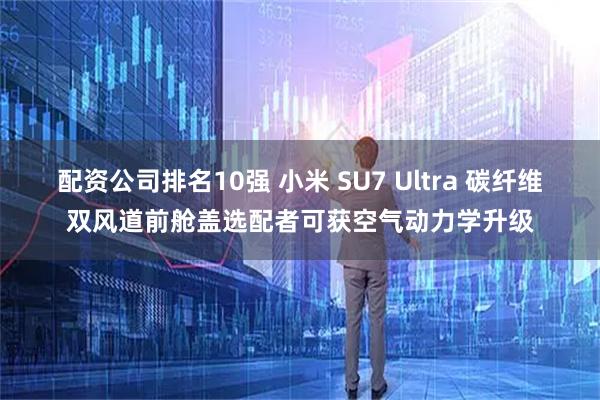 配资公司排名10强 小米 SU7 Ultra 碳纤维双风道前舱盖选配者可获空气动力学升级