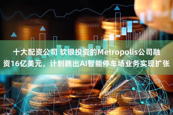 十大配资公司 软银投资的Metropolis公司融资16亿美元，计划跳出AI智能停车场业务实现扩张