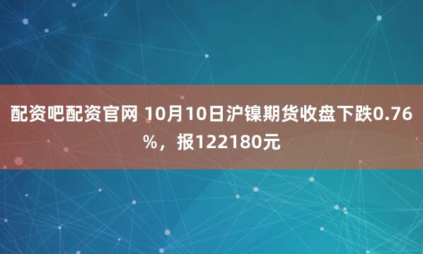 配资吧配资官网 10月10日沪镍期货收盘下跌0.76%，报122180元