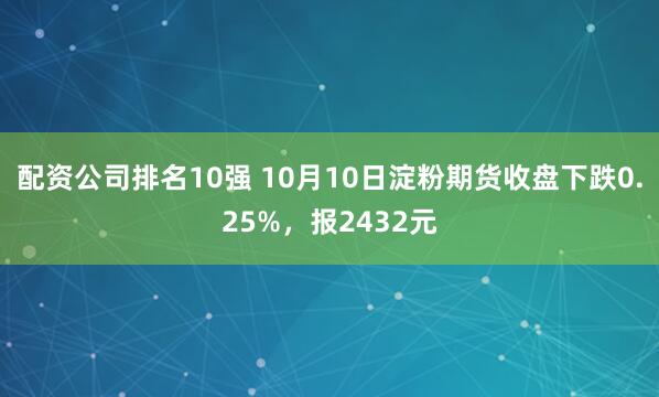 配资公司排名10强 10月10日淀粉期货收盘下跌0.25%，报2432元