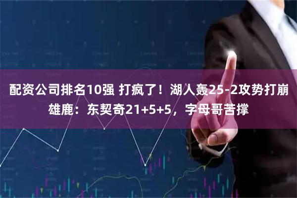 配资公司排名10强 打疯了！湖人轰25-2攻势打崩雄鹿：东契奇21+5+5，字母哥苦撑