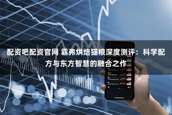 配资吧配资官网 霸弗烘焙猫粮深度测评：科学配方与东方智慧的融合之作