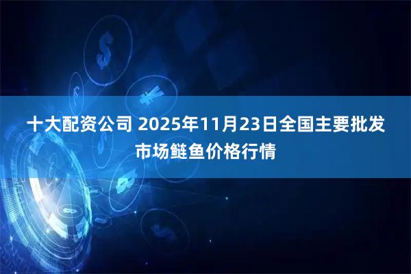 十大配资公司 2025年11月23日全国主要批发市场鲢鱼价格行情