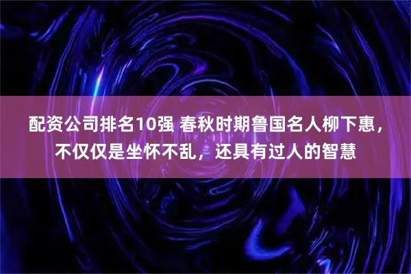 配资公司排名10强 春秋时期鲁国名人柳下惠，不仅仅是坐怀不乱，还具有过人的智慧
