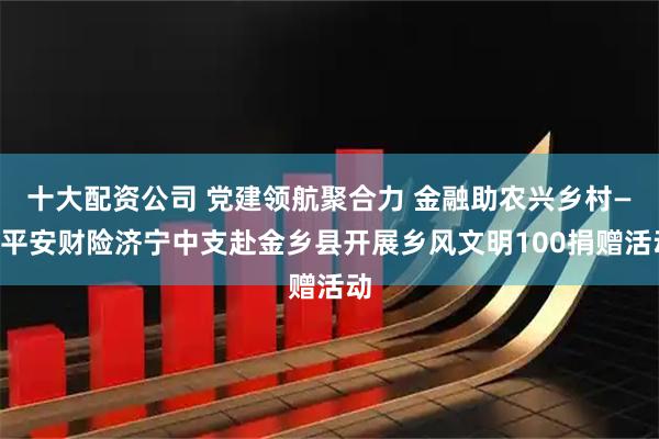 十大配资公司 党建领航聚合力 金融助农兴乡村——平安财险济宁中支赴金乡县开展乡风文明100捐赠活动