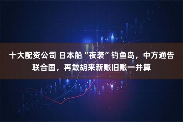 十大配资公司 日本船“夜袭”钓鱼岛，中方通告联合国，再敢胡来新账旧账一并算