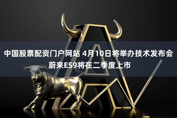 中国股票配资门户网站 4月10日将举办技术发布会 蔚来ES9将在二季度上市