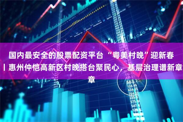 国内最安全的股票配资平台 “粤美村晚”迎新春丨惠州仲恺高新区村晚搭台聚民心，基层治理谱新章
