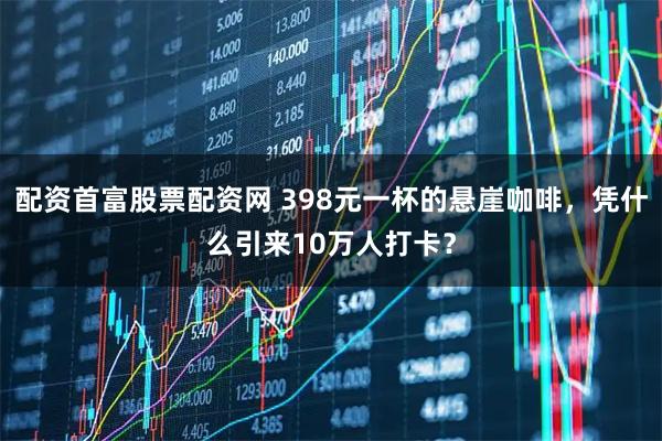 配资首富股票配资网 398元一杯的悬崖咖啡，凭什么引来10万人打卡？