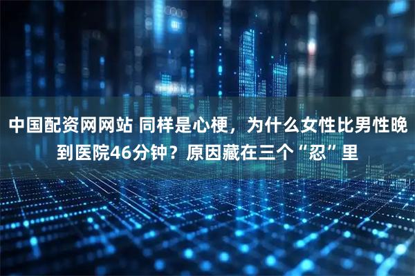 中国配资网网站 同样是心梗，为什么女性比男性晚到医院46分钟？原因藏在三个“忍”里