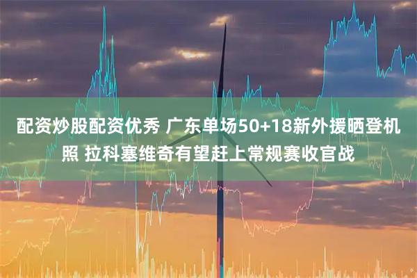 配资炒股配资优秀 广东单场50+18新外援晒登机照 拉科塞维奇有望赶上常规赛收官战