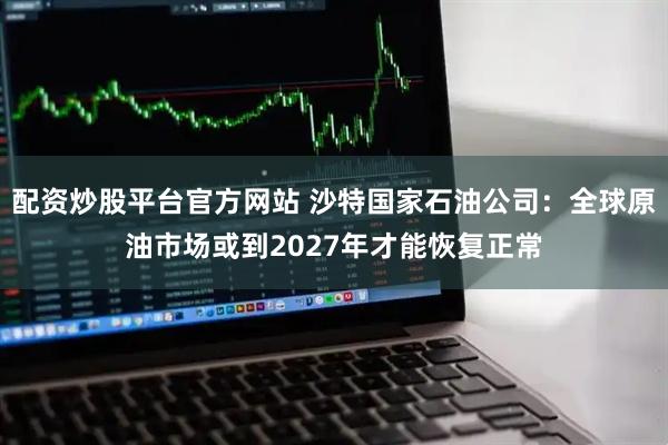 配资炒股平台官方网站 沙特国家石油公司：全球原油市场或到2027年才能恢复正常