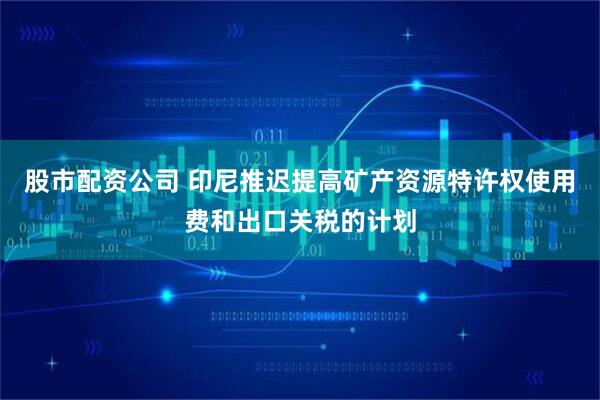 股市配资公司 印尼推迟提高矿产资源特许权使用费和出口关税的计划