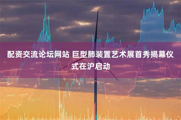 配资交流论坛网站 巨型肺装置艺术展首秀揭幕仪式在沪启动