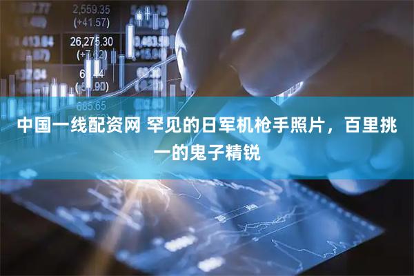 中国一线配资网 罕见的日军机枪手照片，百里挑一的鬼子精锐