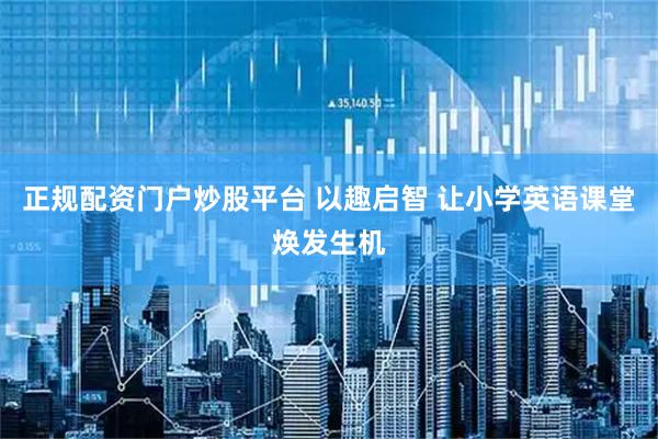 正规配资门户炒股平台 以趣启智 让小学英语课堂焕发生机