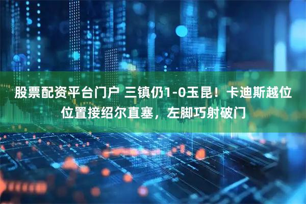 股票配资平台门户 三镇仍1-0玉昆！卡迪斯越位位置接绍尔直塞，左脚巧射破门