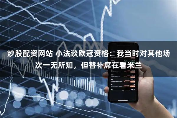 炒股配资网站 小法谈欧冠资格：我当时对其他场次一无所知，但替补席在看米兰