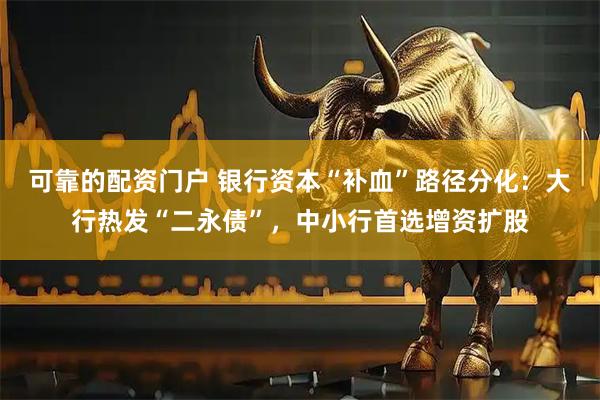 可靠的配资门户 银行资本“补血”路径分化：大行热发“二永债”，中小行首选增资扩股