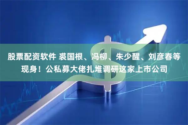 股票配资软件 裘国根、冯柳、朱少醒、刘彦春等现身!公私募大佬扎堆调研这家上市公司