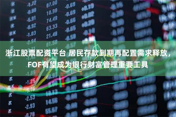 浙江股票配资平台 居民存款到期再配置需求释放,FOF有望成为银行财富管理重要工具