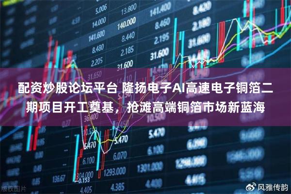 配资炒股论坛平台 隆扬电子AI高速电子铜箔二期项目开工奠基，抢滩高端铜箔市场新蓝海
